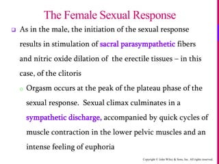 Copyright © John Wiley & Sons, Inc. All rights reserved.
 As in the male, the initiation of the sexual response
results in stimulation of sacral parasympathetic fibers
and nitric oxide dilation of the erectile tissues – in this
case, of the clitoris
o Orgasm occurs at the peak of the plateau phase of the
sexual response. Sexual climax culminates in a
sympathetic discharge, accompanied by quick cycles of
muscle contraction in the lower pelvic muscles and an
intense feeling of euphoria
The Female Sexual Response
 