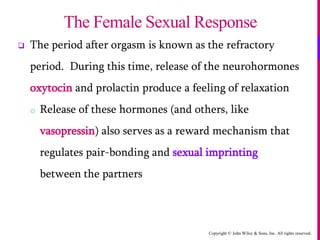 Copyright © John Wiley & Sons, Inc. All rights reserved.
 The period after orgasm is known as the refractory
period. During this time, release of the neurohormones
oxytocin and prolactin produce a feeling of relaxation
o Release of these hormones (and others, like
vasopressin) also serves as a reward mechanism that
regulates pair-bonding and sexual imprinting
between the partners
The Female Sexual Response
 