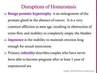 Copyright © John Wiley & Sons, Inc. All rights reserved.
 Benign prostatic hypertrophy is an enlargement of the
prostate gland in the absence of cancer. It is a very
common affliction as men age, resulting in obstruction of
urine flow and inability to completely empty the bladder
 Impotence is the inability to maintain erection long
enough for sexual intercourse
 Primary infertility describes couples who have never
been able to become pregnant after at least 1 year of
unprotected sex
Disruptions of Homeostasis
 