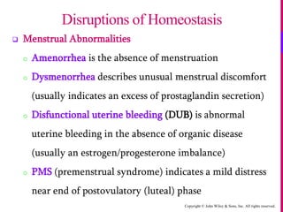 Copyright © John Wiley & Sons, Inc. All rights reserved.
 Menstrual Abnormalities
o Amenorrhea is the absence of menstruation
o Dysmenorrhea describes unusual menstrual discomfort
(usually indicates an excess of prostaglandin secretion)
o Disfunctional uterine bleeding (DUB) is abnormal
uterine bleeding in the absence of organic disease
(usually an estrogen/progesterone imbalance)
o PMS (premenstrual syndrome) indicates a mild distress
near end of postovulatory (luteal) phase
Disruptions of Homeostasis
 
