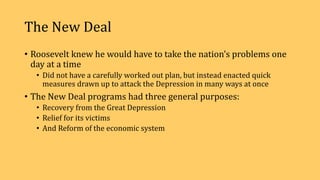 The New Deal
• Roosevelt knew he would have to take the nation’s problems one
day at a time
• Did not have a carefully worked out plan, but instead enacted quick
measures drawn up to attack the Depression in many ways at once
• The New Deal programs had three general purposes:
• Recovery from the Great Depression
• Relief for its victims
• And Reform of the economic system
 