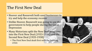The First New Deal
• Hoover and Roosevelt both used businesses to
try and help the economy recover
• Unlike Hoover, Roosevelt was going to use the
government to help people during the Great
Depression
• Many Historians split the New Deal programs
into the First New Deal (1933-1934) and the
Second New Deal (1935-1938)
• The First New Deal dealt first with the banking
crisis
 
