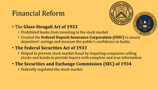Financial Reform
• The Glass-Steagall Act of 1933
• Prohibited banks from investing in the stock market
• Created the Federal Deposit Insurance Corporation (FDIC) to insure
depositors’ savings and increase the public’s confidence in banks
• The Federal Securities Act of 1933
• Helped to prevent stock market fraud by requiring companies selling
stocks and bonds to provide buyers with complete and true information
• The Securities and Exchange Commission (SEC) of 1934
• Federally regulated the stock market
 