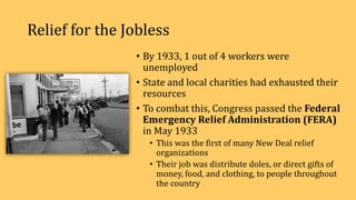 Relief for the Jobless
• By 1933, 1 out of 4 workers were
unemployed
• State and local charities had exhausted their
resources
• To combat this, Congress passed the Federal
Emergency Relief Administration (FERA)
in May 1933
• This was the first of many New Deal relief
organizations
• Their job was distribute doles, or direct gifts of
money, food, and clothing, to people throughout
the country
 