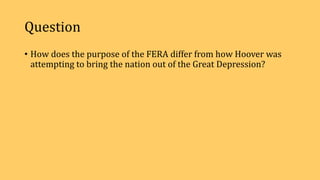 Question
• How does the purpose of the FERA differ from how Hoover was
attempting to bring the nation out of the Great Depression?
 