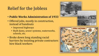 Relief for the Jobless
• Public Works Administration of 1933
• Offered jobs, mostly in construction,
instead of handouts
• Improved highways
• Built dams, sewer systems, waterworks,
schools, etc.
• Broke down long standing racial
barriers by insisting private contractors
hire black workers
 