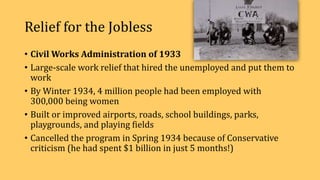 Relief for the Jobless
• Civil Works Administration of 1933
• Large-scale work relief that hired the unemployed and put them to
work
• By Winter 1934, 4 million people had been employed with
300,000 being women
• Built or improved airports, roads, school buildings, parks,
playgrounds, and playing fields
• Cancelled the program in Spring 1934 because of Conservative
criticism (he had spent $1 billion in just 5 months!)
 