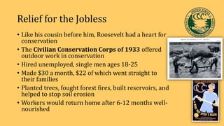 Relief for the Jobless
• Like his cousin before him, Roosevelt had a heart for
conservation
• The Civilian Conservation Corps of 1933 offered
outdoor work in conservation
• Hired unemployed, single men ages 18-25
• Made $30 a month, $22 of which went straight to
their families
• Planted trees, fought forest fires, built reservoirs, and
helped to stop soil erosion
• Workers would return home after 6-12 months well-
nourished
 