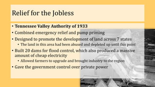 Relief for the Jobless
• Tennessee Valley Authority of 1933
• Combined emergency relief and pump priming
• Designed to promote the development of land across 7 states
• The land in this area had been abused and depleted up until this point
• Built 20 dams for flood control, which also produced a massive
amount of cheap electricity
• Allowed farmers to upgrade and brought industry to the region
• Gave the government control over private power
 