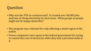 Question
• Why was the TVA so controversial? It created over 40,000 jobs
and tons of cheap electricity in rural areas. What groups of people
might not be happy about this?
• The program was criticized for only affecting a small region of the
nation
• Power companies were upset at the federal government for trying
to control the cost of electricity while they had a personal stake in
it
 