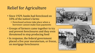 Relief for Agriculture
• Since 1929, banks had foreclosed on
10% of the nation’s farms
• Foreclosed actions take place when a
borrower cannot make loan payments
• Groups of farmers came together to try
and prevent foreclosures and they even
threatened to stop producing food
• In response, the federal government
placed a five year moratorium, or freeze,
on mortgage foreclosures
 