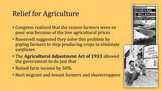 Relief for Agriculture
• Congress realized that the reason farmers were so
poor was because of the low agricultural prices
• Roosevelt suggested they solve this problem by
paying farmers to stop producing crops to eliminate
surpluses
• The Agricultural Adjustment Act of 1933 allowed
the government to do just that
• Raised farm income by 50%
• Hurt migrant and tenant farmers and sharecroppers
 