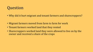 Question
• Why did it hurt migrant and tenant farmers and sharecroppers?
• Migrant farmers moved from farm to farm for work
• Tenant farmers worked land that they rented
• Sharecroppers worked land they were allowed to live on by the
owner and received a share of the crops
 