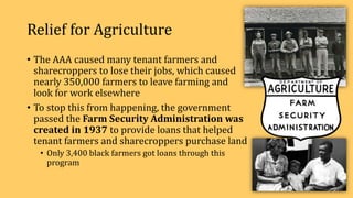 Relief for Agriculture
• The AAA caused many tenant farmers and
sharecroppers to lose their jobs, which caused
nearly 350,000 farmers to leave farming and
look for work elsewhere
• To stop this from happening, the government
passed the Farm Security Administration was
created in 1937 to provide loans that helped
tenant farmers and sharecroppers purchase land
• Only 3,400 black farmers got loans through this
program
 