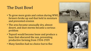 The Dust Bowl
• To grow more grain and cotton during WWI,
farmers broke up sod that held in moisture
and prevented erosion
• The area became unusually dry, almost
desert, and dust storms became a serious
problem
• Topsoil would become loose and produce a
haze that obscured the sun, preventing
productive farming from 1934-1939
• Many families had no choice but to flee
 