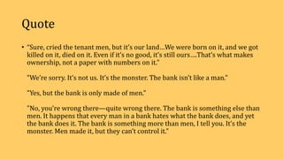 Quote
• “Sure, cried the tenant men, but it’s our land…We were born on it, and we got
killed on it, died on it. Even if it’s no good, it’s still ours….That’s what makes
ownership, not a paper with numbers on it."
"We’re sorry. It’s not us. It’s the monster. The bank isn’t like a man."
"Yes, but the bank is only made of men."
"No, you’re wrong there—quite wrong there. The bank is something else than
men. It happens that every man in a bank hates what the bank does, and yet
the bank does it. The bank is something more than men, I tell you. It’s the
monster. Men made it, but they can’t control it.”
 