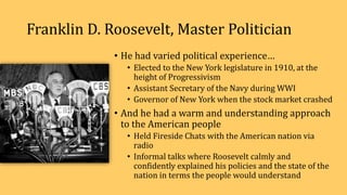 Franklin D. Roosevelt, Master Politician
• He had varied political experience…
• Elected to the New York legislature in 1910, at the
height of Progressivism
• Assistant Secretary of the Navy during WWI
• Governor of New York when the stock market crashed
• And he had a warm and understanding approach
to the American people
• Held Fireside Chats with the American nation via
radio
• Informal talks where Roosevelt calmly and
confidently explained his policies and the state of the
nation in terms the people would understand
 