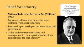 Relief for Industry
• National Industrial Recovery Act (NIRA) of
1933
• Roosevelt believed that industries were
suffering from overproduction
• Proposed a partnership of business, labor, and
government
• Called on labor representatives and
management to come up with “codes of fair
competition” for each industry
This is “the most
important and far-
reaching law ever passed
by an American
Congress”
 