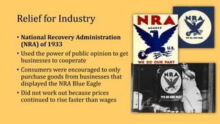Relief for Industry
• National Recovery Administration
(NRA) of 1933
• Used the power of public opinion to get
businesses to cooperate
• Consumers were encouraged to only
purchase goods from businesses that
displayed the NRA Blue Eagle
• Did not work out because prices
continued to rise faster than wages
 