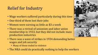 Relief for Industry
• Wage workers suffered particularly during this time
• One-third of them lost their jobs
• Women were earning as little as $3 a week
• There was a revival of unionism and labor union
membership in 1933, but they did not include mass
production industries
• There was a wave of strikes in 1934 demanding better
wages and job security
• Many of these ended in violence
• The NRA could do practically nothing to help the workers
 