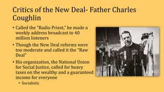 Critics of the New Deal- Father Charles
Coughlin
• Called the “Radio Priest,” he made a
weekly address broadcast to 40
million listeners
• Though the New Deal reforms were
too moderate and called it the “Raw
Deal”
• His organization, the National Union
for Social Justice, called for heavy
taxes on the wealthy and a guaranteed
income for everyone
• Socialistic
 
