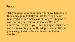 Quote
• "Oh you poor laborers and farmers, we have tried,
time and again, to tell you that there can be no
resurrection for America until Congress begins to
coin and regulate the value money. We have
endeavored to teach you, time and again, that there
can be no coming out of this depression until what
you earn goes to sustain your wife and your
children."
 