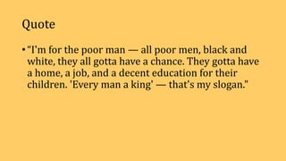 Quote
• “I'm for the poor man — all poor men, black and
white, they all gotta have a chance. They gotta have
a home, a job, and a decent education for their
children. 'Every man a king' — that's my slogan."
 