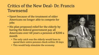 Critics of the New Deal- Dr. Francis
Townsend
• Upset because of the treatment of older
Americans no longer able to compete for
jobs
• His plan proposed relief for the elderly by
having the federal government pay all
Americans over 60 years a pension of $200 a
month
• The only catch was the elderly would have to
spend their entire pension check within 30 days
• This would help stimulate the economy
 