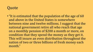 Quote
• “It is estimated that the population of the age of 60
and above in the United States is somewhere
between nine and twelve millions. I suggest that the
national government retire all who reach that age
on a monthly pension of $200 a month or more, on
condition that they spend the money as they get it.
This will insure an even distribution throughout the
nation of two or three billions of fresh money each
month.”
 