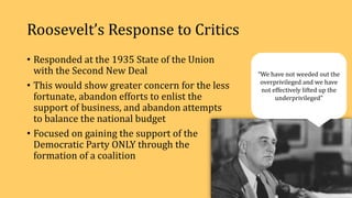 Roosevelt’s Response to Critics
• Responded at the 1935 State of the Union
with the Second New Deal
• This would show greater concern for the less
fortunate, abandon efforts to enlist the
support of business, and abandon attempts
to balance the national budget
• Focused on gaining the support of the
Democratic Party ONLY through the
formation of a coalition
“We have not weeded out the
overprivileged and we have
not effectively lifted up the
underprivileged”
 