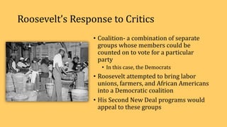 Roosevelt’s Response to Critics
• Coalition- a combination of separate
groups whose members could be
counted on to vote for a particular
party
• In this case, the Democrats
• Roosevelt attempted to bring labor
unions, farmers, and African Americans
into a Democratic coalition
• His Second New Deal programs would
appeal to these groups
 