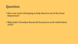 Question
• How was work relief going to help America out of the Great
Depression?
• Why hadn’t President Roosevelt focused on work relief before
1935?
 