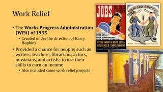 Work Relief
• The Works Progress Administration
(WPA) of 1935
• Created under the direction of Harry
Hopkins
• Provided a chance for people; such as
writers, teachers, librarians, actors,
musicians, and artists; to use their
skills to earn an income
• Also included some work relief projects
 