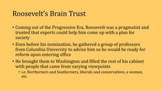 Roosevelt’s Brain Trust
• Coming out of the Progressive Era, Roosevelt was a pragmatist and
trusted that experts could help him come up with a plan for
society
• Even before his nomination, he gathered a group of professors
from Columbia University to advise him so he would be ready for
reform upon entering office
• He brought them to Washington and filled the rest of his cabinet
with people that came from varying viewpoints
• i.e. Northerners and Southerners, liberals and conservatives, a woman,
etc.
 
