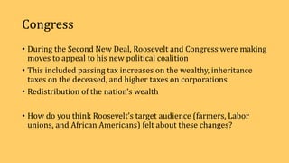 Congress
• During the Second New Deal, Roosevelt and Congress were making
moves to appeal to his new political coalition
• This included passing tax increases on the wealthy, inheritance
taxes on the deceased, and higher taxes on corporations
• Redistribution of the nation’s wealth
• How do you think Roosevelt’s target audience (farmers, Labor
unions, and African Americans) felt about these changes?
 