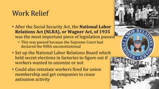 Work Relief
• After the Social Security Act, the National Labor
Relations Act (NLRA), or Wagner Act, of 1935
was the most important piece of legislation passed
• This was passed because the Supreme Court had
declared the NIRA unconstitutional
• Set up the National Labor Relations Board which
held secret elections in factories to figure out if
workers wanted to unionize or not
• Could also reinstate workers fired for union
membership and get companies to cease
antiunion activity
 