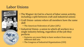 Labor Unions
• The Wagner Act led to a burst of labor union activity,
including a split between craft and industrial unions
• Craft Union- unions where all members have the same
skill
• The American Federation of Labor (AFL)
• Industrial Union- a union to which all workers in a
single industry belong, regardless of the job they
perform
• Factories are more likely to have workers from many
different skill sets
• The Congress of Industrial Organizations (CIO)
 
