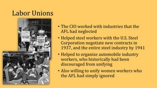 Labor Unions
• The CIO worked with industries that the
AFL had neglected
• Helped steel workers with the U.S. Steel
Corporation negotiate new contracts in
1937, and the entire steel industry by 1941
• Helped to organize automobile industry
workers, who historically had been
discouraged from unifying
• Also willing to unify women workers who
the AFL had simply ignored
 