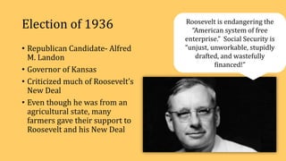 Election of 1936
• Republican Candidate- Alfred
M. Landon
• Governor of Kansas
• Criticized much of Roosevelt’s
New Deal
• Even though he was from an
agricultural state, many
farmers gave their support to
Roosevelt and his New Deal
Roosevelt is endangering the
“American system of free
enterprise.” Social Security is
“unjust, unworkable, stupidly
drafted, and wastefully
financed!”
 
