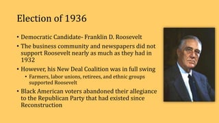 Election of 1936
• Democratic Candidate- Franklin D. Roosevelt
• The business community and newspapers did not
support Roosevelt nearly as much as they had in
1932
• However, his New Deal Coalition was in full swing
• Farmers, labor unions, retirees, and ethnic groups
supported Roosevelt
• Black American voters abandoned their allegiance
to the Republican Party that had existed since
Reconstruction
 
