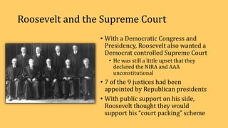 Roosevelt and the Supreme Court
• With a Democratic Congress and
Presidency, Roosevelt also wanted a
Democrat controlled Supreme Court
• He was still a little upset that they
declared the NIRA and AAA
unconstitutional
• 7 of the 9 justices had been
appointed by Republican presidents
• With public support on his side,
Roosevelt thought they would
support his “court packing” scheme
 