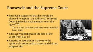 Roosevelt and the Supreme Court
• Roosevelt suggested that he should be
allowed to appoint an additional Supreme
Court justice for each member over the
age of 70
• This did not interfere with their constitutional
term limits
• This act would increase the size of the
court from 9 to 15
• Americans saw this as a threat to the
system of checks and balances and did not
support him
 