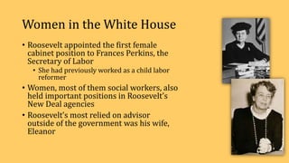 Women in the White House
• Roosevelt appointed the first female
cabinet position to Frances Perkins, the
Secretary of Labor
• She had previously worked as a child labor
reformer
• Women, most of them social workers, also
held important positions in Roosevelt’s
New Deal agencies
• Roosevelt’s most relied on advisor
outside of the government was his wife,
Eleanor
 