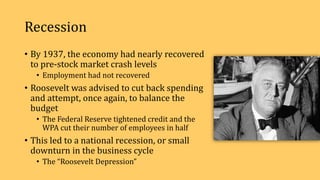 Recession
• By 1937, the economy had nearly recovered
to pre-stock market crash levels
• Employment had not recovered
• Roosevelt was advised to cut back spending
and attempt, once again, to balance the
budget
• The Federal Reserve tightened credit and the
WPA cut their number of employees in half
• This led to a national recession, or small
downturn in the business cycle
• The “Roosevelt Depression”
 