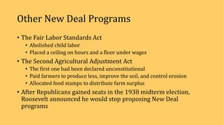 Other New Deal Programs
• The Fair Labor Standards Act
• Abolished child labor
• Placed a ceiling on hours and a floor under wages
• The Second Agricultural Adjustment Act
• The first one had been declared unconstitutional
• Paid farmers to produce less, improve the soil, and control erosion
• Allocated food stamps to distribute farm surplus
• After Republicans gained seats in the 1938 midterm election,
Roosevelt announced he would stop proposing New Deal
programs
 