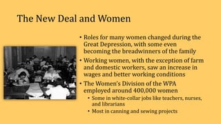The New Deal and Women
• Roles for many women changed during the
Great Depression, with some even
becoming the breadwinners of the family
• Working women, with the exception of farm
and domestic workers, saw an increase in
wages and better working conditions
• The Women’s Division of the WPA
employed around 400,000 women
• Some in white-collar jobs like teachers, nurses,
and librarians
• Most in canning and sewing projects
 