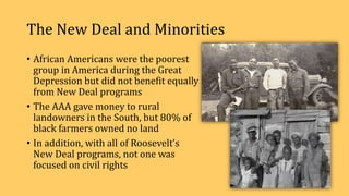The New Deal and Minorities
• African Americans were the poorest
group in America during the Great
Depression but did not benefit equally
from New Deal programs
• The AAA gave money to rural
landowners in the South, but 80% of
black farmers owned no land
• In addition, with all of Roosevelt’s
New Deal programs, not one was
focused on civil rights
 