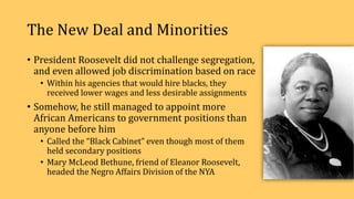 The New Deal and Minorities
• President Roosevelt did not challenge segregation,
and even allowed job discrimination based on race
• Within his agencies that would hire blacks, they
received lower wages and less desirable assignments
• Somehow, he still managed to appoint more
African Americans to government positions than
anyone before him
• Called the “Black Cabinet” even though most of them
held secondary positions
• Mary McLeod Bethune, friend of Eleanor Roosevelt,
headed the Negro Affairs Division of the NYA
 