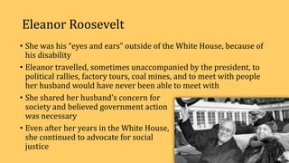 Eleanor Roosevelt
• She was his “eyes and ears” outside of the White House, because of
his disability
• Eleanor travelled, sometimes unaccompanied by the president, to
political rallies, factory tours, coal mines, and to meet with people
her husband would have never been able to meet with
• She shared her husband’s concern for
society and believed government action
was necessary
• Even after her years in the White House,
she continued to advocate for social
justice
 