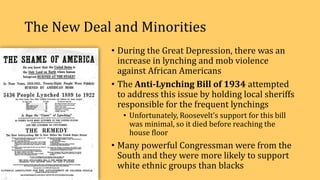 The New Deal and Minorities
• During the Great Depression, there was an
increase in lynching and mob violence
against African Americans
• The Anti-Lynching Bill of 1934 attempted
to address this issue by holding local sheriffs
responsible for the frequent lynchings
• Unfortunately, Roosevelt’s support for this bill
was minimal, so it died before reaching the
house floor
• Many powerful Congressman were from the
South and they were more likely to support
white ethnic groups than blacks
 